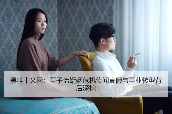 黑料中文网：章子怡婚姻危机传闻真假与事业转型背后深挖